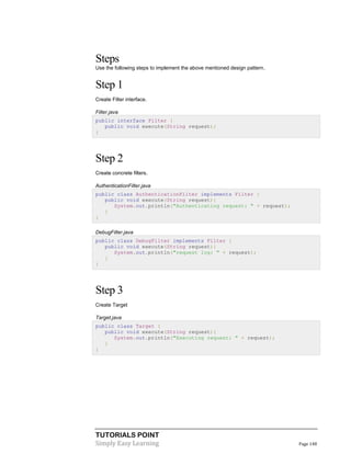 TUTORIALS POINT
Simply Easy Learning Page 148
Steps
Use the following steps to implement the above mentioned design pattern.
Step 1
Create Filter interface.
Filter.java
public interface Filter {
public void execute(String request);
}
Step 2
Create concrete filters.
AuthenticationFilter.java
public class AuthenticationFilter implements Filter {
public void execute(String request){
System.out.println("Authenticating request: " + request);
}
}
DebugFilter.java
public class DebugFilter implements Filter {
public void execute(String request){
System.out.println("request log: " + request);
}
}
Step 3
Create Target
Target.java
public class Target {
public void execute(String request){
System.out.println("Executing request: " + request);
}
}
 
