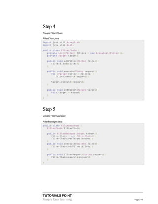 TUTORIALS POINT
Simply Easy Learning Page 149
Step 4
Create Filter Chain
FilterChain.java
import java.util.ArrayList;
import java.util.List;
public class FilterChain {
private List<Filter> filters = new ArrayList<Filter>();
private Target target;
public void addFilter(Filter filter){
filters.add(filter);
}
public void execute(String request){
for (Filter filter : filters) {
filter.execute(request);
}
target.execute(request);
}
public void setTarget(Target target){
this.target = target;
}
}
Step 5
Create Filter Manager
FilterManager.java
public class FilterManager {
FilterChain filterChain;
public FilterManager(Target target){
filterChain = new FilterChain();
filterChain.setTarget(target);
}
public void setFilter(Filter filter){
filterChain.addFilter(filter);
}
public void filterRequest(String request){
filterChain.execute(request);
}
}
 