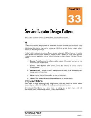 TUTORIALS POINT
Simply Easy Learning Page 151
ServiceLocatorDesignPattern
This section describes service locator pattern and its implementation.
The service locator design pattern is used when we want to locate various services using
JNDI lookup. Considering high cost of looking up JNDI for a service, Service Locator pattern
makes use of caching technique.
For the first time a service is required, Service Locator looks up in JNDI and caches the service
object. Further lookup or same service via Service Locator is done in its cache which improves
the performance of application to great extent. Following are the entities of this type of design
pattern.
 Service - Actual Service which will process the request. Reference of such service is to
be looked upon in JNDI server.
 Context / Initial Context -JNDI Context, carries the reference to service used for
lookup purpose.
 Service Locator - Service Locator is a single point of contact to get services by JNDI
lookup, caching the services.
 Cache - Cache to store references of services to reuse them.
 Client - Client is the object who invokes the services via ServiceLocator.
Implementation
We're going to create a ServiceLocator, InitialContext, Cache, and Service as various objects
representing our entities.Service1 and Service2 represents concrete services.
ServiceLocatorPatternDemo, our demo class is acting as a client here and will
use ServiceLocator to demonstrate Service Locator Design Pattern.
CHAPTER
33
 