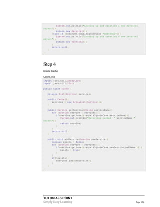 TUTORIALS POINT
Simply Easy Learning Page 154
System.out.println("Looking up and creating a new Service1
object");
return new Service1();
}else if (jndiName.equalsIgnoreCase("SERVICE2")){
System.out.println("Looking up and creating a new Service2
object");
return new Service2();
}
return null;
}
}
Step 4
Create Cache
Cache.java
import java.util.ArrayList;
import java.util.List;
public class Cache {
private List<Service> services;
public Cache(){
services = new ArrayList<Service>();
}
public Service getService(String serviceName){
for (Service service : services) {
if(service.getName().equalsIgnoreCase(serviceName)){
System.out.println("Returning cached "+serviceName+"
object");
return service;
}
}
return null;
}
public void addService(Service newService){
boolean exists = false;
for (Service service : services) {
if(service.getName().equalsIgnoreCase(newService.getName())){
exists = true;
}
}
if(!exists){
services.add(newService);
}
}
}
 