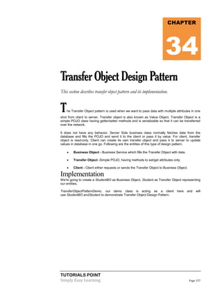TUTORIALS POINT
Simply Easy Learning Page 157
TransferObjectDesignPattern
This section describes transfer object pattern and its implementation.
The Transfer Object pattern is used when we want to pass data with multiple attributes in one
shot from client to server. Transfer object is also known as Value Object. Transfer Object is a
simple POJO class having getter/setter methods and is serializable so that it can be transferred
over the network.
It does not have any behavior. Server Side business class normally fetches data from the
database and fills the POJO and send it to the client or pass it by value. For client, transfer
object is read-only. Client can create its own transfer object and pass it to server to update
values in database in one go. Following are the entities of this type of design pattern.
 Business Object - Business Service which fills the Transfer Object with data.
 Transfer Object -Simple POJO, having methods to set/get attributes only.
 Client - Client either requests or sends the Transfer Object to Business Object.
Implementation
We're going to create a StudentBO as Business Object, Student as Transfer Object representing
our entities.
TransferObjectPatternDemo, our demo class is acting as a client here and will
use StudentBO andStudent to demonstrate Transfer Object Design Pattern.
CHAPTER
34
 
