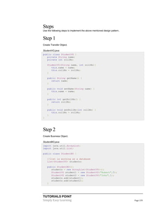 TUTORIALS POINT
Simply Easy Learning Page 159
Steps
Use the following steps to implement the above mentioned design pattern.
Step 1
Create Transfer Object.
StudentVO.java
public class StudentVO {
private String name;
private int rollNo;
StudentVO(String name, int rollNo){
this.name = name;
this.rollNo = rollNo;
}
public String getName() {
return name;
}
public void setName(String name) {
this.name = name;
}
public int getRollNo() {
return rollNo;
}
public void setRollNo(int rollNo) {
this.rollNo = rollNo;
}
}
Step 2
Create Business Object.
StudentBO.java
import java.util.ArrayList;
import java.util.List;
public class StudentBO {
//list is working as a database
List<StudentVO> students;
public StudentBO(){
students = new ArrayList<StudentVO>();
StudentVO student1 = new StudentVO("Robert",0);
StudentVO student2 = new StudentVO("John",1);
students.add(student1);
students.add(student2);
}
 