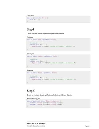TUTORIALS POINT
Simply Easy Learning Page 10
Color.java
public interface Color {
void fill();
}
Step4
Create concrete classes implementing the same interface.
Red.java
public class Red implements Color {
@Override
public void fill() {
System.out.println("Inside Red::fill() method.");
}
}
Green.java
public class Green implements Color {
@Override
public void fill() {
System.out.println("Inside Green::fill() method.");
}
}
Blue.java
public class Blue implements Color {
@Override
public void fill() {
System.out.println("Inside Blue::fill() method.");
}
}
Step 5
Create an Abstract class to get factories for Color and Shape Objects.
AbstractFactory.java
public abstract class AbstractFactory {
abstract Color getColor(String color);
abstract Shape getShape(String shape) ;
}
 
