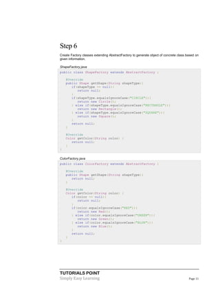 TUTORIALS POINT
Simply Easy Learning Page 11
Step 6
Create Factory classes extending AbstractFactory to generate object of concrete class based on
given information.
ShapeFactory.java
public class ShapeFactory extends AbstractFactory {
@Override
public Shape getShape(String shapeType){
if(shapeType == null){
return null;
}
if(shapeType.equalsIgnoreCase("CIRCLE")){
return new Circle();
} else if(shapeType.equalsIgnoreCase("RECTANGLE")){
return new Rectangle();
} else if(shapeType.equalsIgnoreCase("SQUARE")){
return new Square();
}
return null;
}
@Override
Color getColor(String color) {
return null;
}
}
ColorFactory.java
public class ColorFactory extends AbstractFactory {
@Override
public Shape getShape(String shapeType){
return null;
}
@Override
Color getColor(String color) {
if(color == null){
return null;
}
if(color.equalsIgnoreCase("RED")){
return new Red();
} else if(color.equalsIgnoreCase("GREEN")){
return new Green();
} else if(color.equalsIgnoreCase("BLUE")){
return new Blue();
}
return null;
}
}
 