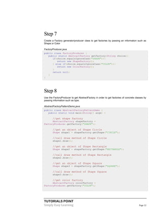 TUTORIALS POINT
Simply Easy Learning Page 12
Step 7
Create a Factory generator/producer class to get factories by passing an information such as
Shape or Color
FactoryProducer.java
public class FactoryProducer {
public static AbstractFactory getFactory(String choice){
if(choice.equalsIgnoreCase("SHAPE")){
return new ShapeFactory();
} else if(choice.equalsIgnoreCase("COLOR")){
return new ColorFactory();
}
return null;
}
}
Step 8
Use the FactoryProducer to get AbstractFactory in order to get factories of concrete classes by
passing information such as type.
AbstractFactoryPatternDemo.java
public class AbstractFactoryPatternDemo {
public static void main(String[] args) {
//get shape factory
AbstractFactory shapeFactory =
FactoryProducer.getFactory("SHAPE");
//get an object of Shape Circle
Shape shape1 = shapeFactory.getShape("CIRCLE");
//call draw method of Shape Circle
shape1.draw();
//get an object of Shape Rectangle
Shape shape2 = shapeFactory.getShape("RECTANGLE");
//call draw method of Shape Rectangle
shape2.draw();
//get an object of Shape Square
Shape shape3 = shapeFactory.getShape("SQUARE");
//call draw method of Shape Square
shape3.draw();
//get color factory
AbstractFactory colorFactory =
FactoryProducer.getFactory("COLOR");
 