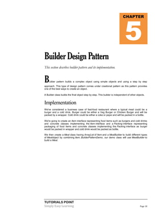 TUTORIALS POINT
Simply Easy Learning Page 18
BuilderDesignPattern
This section describes builder pattern and its implementation.
Builder pattern builds a complex object using simple objects and using a step by step
approach. This type of design pattern comes under creational pattern as this pattern provides
one of the best ways to create an object.
A Builder class builds the final object step by step. This builder is independent of other objects.
Implementation
We've considered a business case of fast-food restaurant where a typical meal could be a
burger and a cold drink. Burger could be either a Veg Burger or Chicken Burger and will be
packed by a wrapper. Cold drink could be either a coke or pepsi and will be packed in a bottle.
We're going to create an Item interface representing food items such as burgers and cold drinks
and concrete classes implementing the Item interface and a Packing interface representing
packaging of food items and concrete classes implementing the Packing interface as burger
would be packed in wrapper and cold drink would be packed as bottle.
We then create a Meal class having ArrayList of Item and a MealBuilder to build different types
of Mealobject by combining Item. BuilderPatternDemo, our demo class will use MealBuilder to
build a Meal.
CHAPTER
5
 