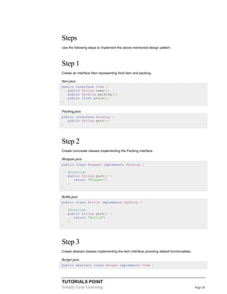 TUTORIALS POINT
Simply Easy Learning Page 20
Steps
Use the following steps to implement the above mentioned design pattern.
Step 1
Create an interface Item representing food item and packing.
Item.java
public interface Item {
public String name();
public Packing packing();
public float price();
}
Packing.java
public interface Packing {
public String pack();
}
Step 2
Create concreate classes implementing the Packing interface.
Wrapper.java
public class Wrapper implements Packing {
@Override
public String pack() {
return "Wrapper";
}
}
Bottle.java
public class Bottle implements Packing {
@Override
public String pack() {
return "Bottle";
}
}
Step 3
Create abstract classes implementing the item interface providing default functionalities.
Burger.java
public abstract class Burger implements Item {
 