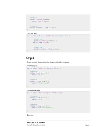 TUTORIALS POINT
Simply Easy Learning Page 21
@Override
public Packing packing() {
return new Wrapper();
}
@Override
public abstract float price();
}
ColdDrink.java
public abstract class ColdDrink implements Item {
@Override
public Packing packing() {
return new Bottle();
}
@Override
public abstract float price();
}
Step 4
Create concrete classes extending Burger and ColdDrink classes
VegBurger.java
public class VegBurger extends Burger {
@Override
public float price() {
return 25.0f;
}
@Override
public String name() {
return "Veg Burger";
}
}
ChickenBurger.java
public class ChickenBurger extends Burger {
@Override
public float price() {
return 50.5f;
}
@Override
public String name() {
return "Chicken Burger";
}
}
Coke.java
 