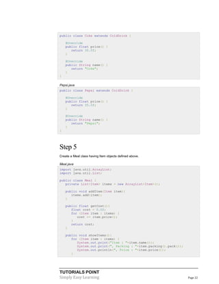 TUTORIALS POINT
Simply Easy Learning Page 22
public class Coke extends ColdDrink {
@Override
public float price() {
return 30.0f;
}
@Override
public String name() {
return "Coke";
}
}
Pepsi.java
public class Pepsi extends ColdDrink {
@Override
public float price() {
return 35.0f;
}
@Override
public String name() {
return "Pepsi";
}
}
Step 5
Create a Meal class having Item objects defined above.
Meal.java
import java.util.ArrayList;
import java.util.List;
public class Meal {
private List<Item> items = new ArrayList<Item>();
public void addItem(Item item){
items.add(item);
}
public float getCost(){
float cost = 0.0f;
for (Item item : items) {
cost += item.price();
}
return cost;
}
public void showItems(){
for (Item item : items) {
System.out.print("Item : "+item.name());
System.out.print(", Packing : "+item.packing().pack());
System.out.println(", Price : "+item.price());
}
 