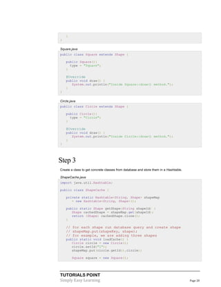 TUTORIALS POINT
Simply Easy Learning Page 28
}
}
Square.java
public class Square extends Shape {
public Square(){
type = "Square";
}
@Override
public void draw() {
System.out.println("Inside Square::draw() method.");
}
}
Circle.java
public class Circle extends Shape {
public Circle(){
type = "Circle";
}
@Override
public void draw() {
System.out.println("Inside Circle::draw() method.");
}
}
Step 3
Create a class to get concrete classes from database and store them in a Hashtable.
ShapeCache.java
import java.util.Hashtable;
public class ShapeCache {
private static Hashtable<String, Shape> shapeMap
= new Hashtable<String, Shape>();
public static Shape getShape(String shapeId) {
Shape cachedShape = shapeMap.get(shapeId);
return (Shape) cachedShape.clone();
}
// for each shape run database query and create shape
// shapeMap.put(shapeKey, shape);
// for example, we are adding three shapes
public static void loadCache() {
Circle circle = new Circle();
circle.setId("1");
shapeMap.put(circle.getId(),circle);
Square square = new Square();
 