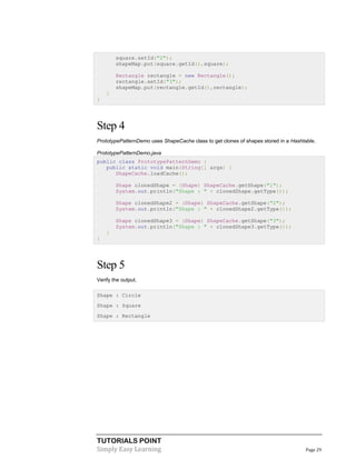 TUTORIALS POINT
Simply Easy Learning Page 29
square.setId("2");
shapeMap.put(square.getId(),square);
Rectangle rectangle = new Rectangle();
rectangle.setId("3");
shapeMap.put(rectangle.getId(),rectangle);
}
}
Step 4
PrototypePatternDemo uses ShapeCache class to get clones of shapes stored in a Hashtable.
PrototypePatternDemo.java
public class PrototypePatternDemo {
public static void main(String[] args) {
ShapeCache.loadCache();
Shape clonedShape = (Shape) ShapeCache.getShape("1");
System.out.println("Shape : " + clonedShape.getType());
Shape clonedShape2 = (Shape) ShapeCache.getShape("2");
System.out.println("Shape : " + clonedShape2.getType());
Shape clonedShape3 = (Shape) ShapeCache.getShape("3");
System.out.println("Shape : " + clonedShape3.getType());
}
}
Step 5
Verify the output.
Shape : Circle
Shape : Square
Shape : Rectangle
 