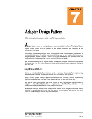 TUTORIALS POINT
Simply Easy Learning Page 30
AdapterDesignPattern
This section describes adapter pattern and its implementation.
Adapter pattern works as a bridge between two incompatible interfaces. This type of design
pattern comes under structural pattern as this pattern combines the capability of two
independent interfaces.
This pattern involves a single class which is responsible to join functionalities of independent or
incompatible interfaces. A real life example could be a case of card reader which acts as an
adapter between memory card and a laptop. You plugins the memory card into card reader and
card reader into the laptop so that memory card can be read via laptop.
We are demonstrating use of Adapter pattern via following example in which an audio player
device can play mp3 files only and wants to use an advanced audio player capable of playing vlc
and mp4 files.
Implementation
We've an interface MediaPlayer interface and a concrete class AudioPlayer implementing
theMediaPlayer interface. AudioPlayer can play mp3 format audio files by default.
We're having another interface AdvancedMediaPlayer and concrete classes implementing
theAdvancedMediaPlayer interface.These classes can play vlc and mp4 format files.
We want to make AudioPlayer to play other formats as well. To attain this, we've created an
adapter class MediaAdapter which implements the MediaPlayer interface and
uses AdvancedMediaPlayerobjects to play the required format.
AudioPlayer uses the adapter class MediaAdapter passing it the desired audio type without
knowing the actual class which can play the desired format. AdapterPatternDemo, our demo
class will useAudioPlayer class to play various formats.
CHAPTER
7
 