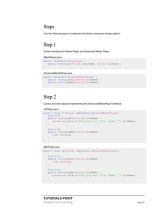 TUTORIALS POINT
Simply Easy Learning Page 32
Steps
Use the following steps to implement the above mentioned design pattern.
Step 1
Create interfaces for Media Player and Advanced Media Player.
MediaPlayer.java
public interface MediaPlayer {
public void play(String audioType, String fileName);
}
AdvancedMediaPlayer.java
public interface AdvancedMediaPlayer {
public void playVlc(String fileName);
public void playMp4(String fileName);
}
Step 2
Create concrete classes implementing the AdvancedMediaPlayer interface.
VlcPlayer.java
public class VlcPlayer implements AdvancedMediaPlayer{
@Override
public void playVlc(String fileName) {
System.out.println("Playing vlc file. Name: "+ fileName);
}
@Override
public void playMp4(String fileName) {
//do nothing
}
}
Mp4Player.java
public class Mp4Player implements AdvancedMediaPlayer{
@Override
public void playVlc(String fileName) {
//do nothing
}
@Override
public void playMp4(String fileName) {
System.out.println("Playing mp4 file. Name: "+ fileName);
}
}
 