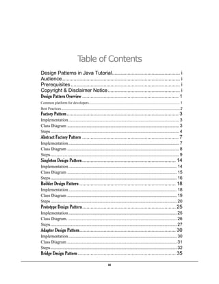 iii
Table of Contents
Design Patterns in Java Tutorial................................................ i
Audience................................................................................... i
Prerequisites ............................................................................. i
Copyright & Disclaimer Notice................................................... i
Design Pattern Overview .................................................................... 1
Common platform for developers............................................................................................ 1
Best Practices........................................................................................................................ 2
Factory Pattern............................................................................... 3
Implementation............................................................................................ 3
Class Diagram ............................................................................................. 3
Steps........................................................................................................... 4
Abstract Factory Pattern .................................................................... 7
Implementation............................................................................................ 7
Class Diagram ............................................................................................. 8
Steps........................................................................................................... 9
Singleton Design Pattern.................................................................. 14
Implementation.......................................................................................... 14
Class Diagram ........................................................................................... 15
Steps......................................................................................................... 16
Builder Design Pattern .................................................................... 18
Implementation.......................................................................................... 18
Class Diagram ........................................................................................... 19
Steps......................................................................................................... 20
Prototype Design Pattern.................................................................. 25
Implementation.......................................................................................... 25
Class Diagram. .......................................................................................... 26
Steps......................................................................................................... 27
Adapter Design Pattern.................................................................... 30
Implementation.......................................................................................... 30
Class Diagram ........................................................................................... 31
Steps......................................................................................................... 32
Bridge Design Pattern ..................................................................... 35
 