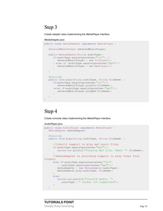 TUTORIALS POINT
Simply Easy Learning Page 33
Step 3
Create adapter class implementing the MediaPlayer interface.
MediaAdapter.java
public class MediaAdapter implements MediaPlayer {
AdvancedMediaPlayer advancedMusicPlayer;
public MediaAdapter(String audioType){
if(audioType.equalsIgnoreCase("vlc") ){
advancedMusicPlayer = new VlcPlayer();
} else if (audioType.equalsIgnoreCase("mp4")){
advancedMusicPlayer = new Mp4Player();
}
}
@Override
public void play(String audioType, String fileName) {
if(audioType.equalsIgnoreCase("vlc")){
advancedMusicPlayer.playVlc(fileName);
}else if(audioType.equalsIgnoreCase("mp4")){
advancedMusicPlayer.playMp4(fileName);
}
}
}
Step 4
Create concrete class implementing the MediaPlayer interface.
AudioPlayer.java
public class AudioPlayer implements MediaPlayer {
MediaAdapter mediaAdapter;
@Override
public void play(String audioType, String fileName) {
//inbuilt support to play mp3 music files
if(audioType.equalsIgnoreCase("mp3")){
System.out.println("Playing mp3 file. Name: "+ fileName);
}
//mediaAdapter is providing support to play other file
formats
else if(audioType.equalsIgnoreCase("vlc")
|| audioType.equalsIgnoreCase("mp4")){
mediaAdapter = new MediaAdapter(audioType);
mediaAdapter.play(audioType, fileName);
}
else{
System.out.println("Invalid media. "+
audioType + " format not supported");
}
}
 