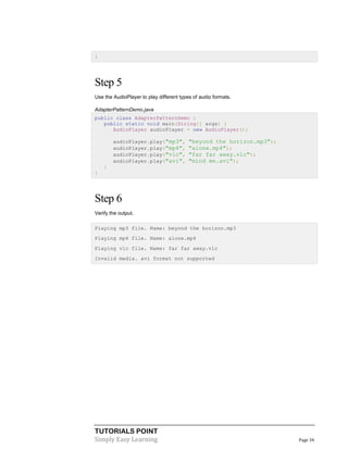 TUTORIALS POINT
Simply Easy Learning Page 34
}
Step 5
Use the AudioPlayer to play different types of audio formats.
AdapterPatternDemo.java
public class AdapterPatternDemo {
public static void main(String[] args) {
AudioPlayer audioPlayer = new AudioPlayer();
audioPlayer.play("mp3", "beyond the horizon.mp3");
audioPlayer.play("mp4", "alone.mp4");
audioPlayer.play("vlc", "far far away.vlc");
audioPlayer.play("avi", "mind me.avi");
}
}
Step 6
Verify the output.
Playing mp3 file. Name: beyond the horizon.mp3
Playing mp4 file. Name: alone.mp4
Playing vlc file. Name: far far away.vlc
Invalid media. avi format not supported
 