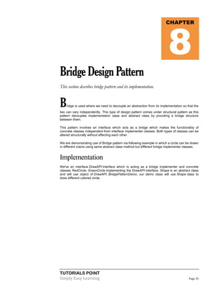 TUTORIALS POINT
Simply Easy Learning Page 35
BridgeDesignPattern
This section describes bridge pattern and its implementation.
Bridge is used where we need to decouple an abstraction from its implementation so that the
two can vary independently. This type of design pattern comes under structural pattern as this
pattern decouples implementation class and abstract class by providing a bridge structure
between them.
This pattern involves an interface which acts as a bridge which makes the functionality of
concrete classes independent from interface implementer classes. Both types of classes can be
altered structurally without affecting each other.
We are demonstrating use of Bridge pattern via following example in which a circle can be drawn
in different colors using same abstract class method but different bridge implementer classes.
Implementation
We've an interface DrawAPI interface which is acting as a bridge implementer and concrete
classes RedCircle, GreenCircle implementing the DrawAPI interface. Shape is an abstract class
and will use object of DrawAPI. BridgePatternDemo, our demo class will use Shape class to
draw different colored circle.
CHAPTER
8
 