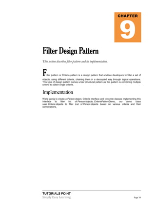 TUTORIALS POINT
Simply Easy Learning Page 39
FilterDesignPattern
This section describes filter pattern and its implementation.
Filter pattern or Criteria pattern is a design pattern that enables developers to filter a set of
objects, using different criteria, chaining them in a decoupled way through logical operations.
This type of design pattern comes under structural pattern as this pattern is combining multiple
criteria to obtain single criteria.
Implementation
We're going to create a Person object, Criteria interface and concrete classes implementing this
interface to filter list of Person objects. CriteriaPatternDemo, our demo class
uses Criteria objects to filter List of Person objects based on various criteria and their
combinations.
CHAPTER
9
 