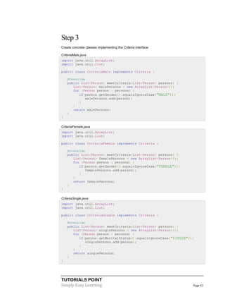 TUTORIALS POINT
Simply Easy Learning Page 42
Step 3
Create concrete classes implementing the Criteria interface.
CriteriaMale.java
import java.util.ArrayList;
import java.util.List;
public class CriteriaMale implements Criteria {
@Override
public List<Person> meetCriteria(List<Person> persons) {
List<Person> malePersons = new ArrayList<Person>();
for (Person person : persons) {
if(person.getGender().equalsIgnoreCase("MALE")){
malePersons.add(person);
}
}
return malePersons;
}
}
CriteriaFemale.java
import java.util.ArrayList;
import java.util.List;
public class CriteriaFemale implements Criteria {
@Override
public List<Person> meetCriteria(List<Person> persons) {
List<Person> femalePersons = new ArrayList<Person>();
for (Person person : persons) {
if(person.getGender().equalsIgnoreCase("FEMALE")){
femalePersons.add(person);
}
}
return femalePersons;
}
}
CriteriaSingle.java
import java.util.ArrayList;
import java.util.List;
public class CriteriaSingle implements Criteria {
@Override
public List<Person> meetCriteria(List<Person> persons) {
List<Person> singlePersons = new ArrayList<Person>();
for (Person person : persons) {
if(person.getMaritalStatus().equalsIgnoreCase("SINGLE")){
singlePersons.add(person);
}
}
return singlePersons;
}
}
 