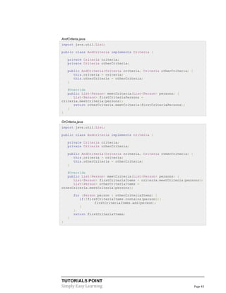 TUTORIALS POINT
Simply Easy Learning Page 43
AndCriteria.java
import java.util.List;
public class AndCriteria implements Criteria {
private Criteria criteria;
private Criteria otherCriteria;
public AndCriteria(Criteria criteria, Criteria otherCriteria) {
this.criteria = criteria;
this.otherCriteria = otherCriteria;
}
@Override
public List<Person> meetCriteria(List<Person> persons) {
List<Person> firstCriteriaPersons =
criteria.meetCriteria(persons);
return otherCriteria.meetCriteria(firstCriteriaPersons);
}
}
OrCriteria.java
import java.util.List;
public class AndCriteria implements Criteria {
private Criteria criteria;
private Criteria otherCriteria;
public AndCriteria(Criteria criteria, Criteria otherCriteria) {
this.criteria = criteria;
this.otherCriteria = otherCriteria;
}
@Override
public List<Person> meetCriteria(List<Person> persons) {
List<Person> firstCriteriaItems = criteria.meetCriteria(persons);
List<Person> otherCriteriaItems =
otherCriteria.meetCriteria(persons);
for (Person person : otherCriteriaItems) {
if(!firstCriteriaItems.contains(person)){
firstCriteriaItems.add(person);
}
}
return firstCriteriaItems;
}
}
 