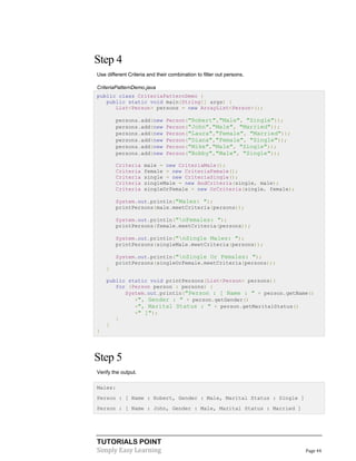 TUTORIALS POINT
Simply Easy Learning Page 44
Step 4
Use different Criteria and their combination to filter out persons.
CriteriaPatternDemo.java
public class CriteriaPatternDemo {
public static void main(String[] args) {
List<Person> persons = new ArrayList<Person>();
persons.add(new Person("Robert","Male", "Single"));
persons.add(new Person("John","Male", "Married"));
persons.add(new Person("Laura","Female", "Married"));
persons.add(new Person("Diana","Female", "Single"));
persons.add(new Person("Mike","Male", "Single"));
persons.add(new Person("Bobby","Male", "Single"));
Criteria male = new CriteriaMale();
Criteria female = new CriteriaFemale();
Criteria single = new CriteriaSingle();
Criteria singleMale = new AndCriteria(single, male);
Criteria singleOrFemale = new OrCriteria(single, female);
System.out.println("Males: ");
printPersons(male.meetCriteria(persons));
System.out.println("nFemales: ");
printPersons(female.meetCriteria(persons));
System.out.println("nSingle Males: ");
printPersons(singleMale.meetCriteria(persons));
System.out.println("nSingle Or Females: ");
printPersons(singleOrFemale.meetCriteria(persons));
}
public static void printPersons(List<Person> persons){
for (Person person : persons) {
System.out.println("Person : [ Name : " + person.getName()
+", Gender : " + person.getGender()
+", Marital Status : " + person.getMaritalStatus()
+" ]");
}
}
}
Step 5
Verify the output.
Males:
Person : [ Name : Robert, Gender : Male, Marital Status : Single ]
Person : [ Name : John, Gender : Male, Marital Status : Married ]
 