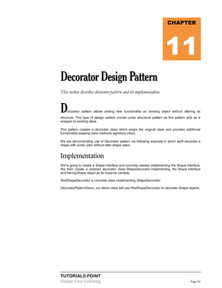 TUTORIALS POINT
Simply Easy Learning Page 50
DecoratorDesignPattern
This section describes decorator pattern and its implementation.
Decorator pattern allows adding new functionality an existing object without altering its
structure. This type of design pattern comes under structural pattern as this pattern acts as a
wrapper to existing class.
This pattern creates a decorator class which wraps the original class and provides additional
functionality keeping class methods signature intact.
We are demonstrating use of Decorator pattern via following example in which we'll decorate a
shape with some color without alter shape class.
Implementation
We're going to create a Shape interface and concrete classes implementing the Shape interface.
We then create a abstract decorator class ShapeDecorator implementing the Shape interface
and havingShape object as its instance variable.
RedShapeDecorator is concrete class implementing ShapeDecorator.
DecoratorPatternDemo, our demo class will use RedShapeDecorator to decorate Shape objects.
CHAPTER
11
 