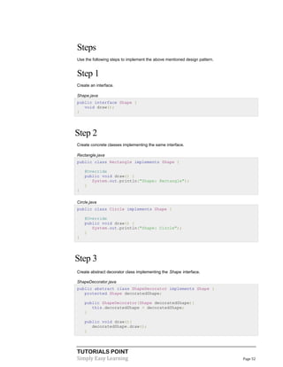 TUTORIALS POINT
Simply Easy Learning Page 52
Steps
Use the following steps to implement the above mentioned design pattern.
Step 1
Create an interface.
Shape.java
public interface Shape {
void draw();
}
Step 2
Create concrete classes implementing the same interface.
Rectangle.java
public class Rectangle implements Shape {
@Override
public void draw() {
System.out.println("Shape: Rectangle");
}
}
Circle.java
public class Circle implements Shape {
@Override
public void draw() {
System.out.println("Shape: Circle");
}
}
Step 3
Create abstract decorator class implementing the Shape interface.
ShapeDecorator.java
public abstract class ShapeDecorator implements Shape {
protected Shape decoratedShape;
public ShapeDecorator(Shape decoratedShape){
this.decoratedShape = decoratedShape;
}
public void draw(){
decoratedShape.draw();
}
 
