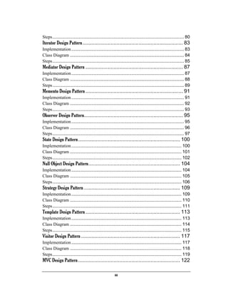 iii
Steps......................................................................................................... 80
Iterator Design Pattern.................................................................... 83
Implementation.......................................................................................... 83
Class Diagram ........................................................................................... 84
Steps......................................................................................................... 85
Mediator Design Pattern .................................................................. 87
Implementation.......................................................................................... 87
Class Diagram ........................................................................................... 88
Steps......................................................................................................... 89
Memento Design Pattern.................................................................. 91
Implementation.......................................................................................... 91
Class Diagram ........................................................................................... 92
Steps......................................................................................................... 93
Observer Design Pattern................................................................... 95
Implementation.......................................................................................... 95
Class Diagram ........................................................................................... 96
Steps......................................................................................................... 97
State Design Pattern..................................................................... 100
Implementation........................................................................................ 100
Class Diagram ......................................................................................... 101
Steps....................................................................................................... 102
Null Object Design Pattern.............................................................. 104
Implementation........................................................................................ 104
Class Diagram ......................................................................................... 105
Steps....................................................................................................... 106
Strategy Design Pattern ................................................................. 109
Implementation........................................................................................ 109
Class Diagram ......................................................................................... 110
Steps....................................................................................................... 111
Template Design Pattern................................................................ 113
Implementation........................................................................................ 113
Class Diagram ......................................................................................... 114
Steps....................................................................................................... 115
Visitor Design Pattern ................................................................... 117
Implementation........................................................................................ 117
Class Diagram ......................................................................................... 118
Steps....................................................................................................... 119
MVC Design Pattern..................................................................... 122
 