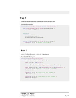 TUTORIALS POINT
Simply Easy Learning Page 53
}
Step 4
Create concrete decorator class extending the ShapeDecorator class.
RedShapeDecorator.java
public class RedShapeDecorator extends ShapeDecorator {
public RedShapeDecorator(Shape decoratedShape) {
super(decoratedShape);
}
@Override
public void draw() {
decoratedShape.draw();
setRedBorder(decoratedShape);
}
private void setRedBorder(Shape decoratedShape){
System.out.println("Border Color: Red");
}
}
Step 5
Use the RedShapeDecorator to decorate Shape objects.
DecoratorPatternDemo.java
public class DecoratorPatternDemo {
public static void main(String[] args) {
Shape circle = new Circle();
Shape redCircle = new RedShapeDecorator(new Circle());
Shape redRectangle = new RedShapeDecorator(new Rectangle());
System.out.println("Circle with normal border");
circle.draw();
System.out.println("nCircle of red border");
redCircle.draw();
System.out.println("nRectangle of red border");
redRectangle.draw();
}
}
 