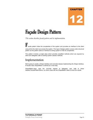 TUTORIALS POINT
Simply Easy Learning Page 55
FaçadeDesignPattern
This section describes facade pattern and its implementation.
Facade pattern hides the complexities of the system and provides an interface to the client
using which the client can access the system. This type of design pattern comes under structural
pattern as this pattern adds an interface to exiting system to hide its complexities.
This pattern involves a single class which provides simplified methods which are required by
client and delegates calls to existing system classes methods.
Implementation
We're going to create a Shape interface and concrete classes implementing the Shape interface.
A facade class ShapeMaker is defined as a next step.
ShapeMaker class uses the concrete classes to delegates user calls to these
classes.FacadePatternDemo, our demo class will use ShapeMaker class to show the results.
CHAPTER
12
 