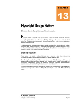 TUTORIALS POINT
Simply Easy Learning Page 59
FlyweightDesignPattern
This section describes flyweight pattern and its implementation.
Flyweight pattern is primarily used to reduce the number of objects created, to decrease
memory footprint and increase performance. This type of design pattern comes under structural
pattern as this pattern provides ways to decrease objects count thus improving application
required objects structure.
Flyweight pattern try to reuse already existing similar kind objects by storing them and creates
new object when no matching object is found. We'll demonstrate this pattern by drawing 20 circle
of different locations but we'll creating only 5 objects. Only 5 colors are available so color
property is used to check already existing Circle objects.
Implementation
We're going to create a Shape interface and concrete class Circle implementing
the Shape interface. A factory class ShapeFactory is defined as a next step.
ShapeFactory have a HashMap of Circle having key as color of the Circle object. Whenever a
request comes to create a circle of particular color to ShapeFactory. ShapeFactory checks the
circle object in itsHashMap, if object of Circle found, that object is returned otherwise a new
object is created, stored in hashmap for future use and returned to client.
FlyWeightPatternDemo, our demo class will use ShapeFactory to get a Shape object. It will pass
information (red / green / blue/ black / white) to ShapeFactory to get the circle of desired color it
needs.
CHAPTER
13
 