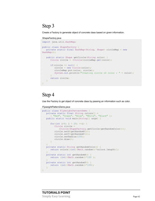 TUTORIALS POINT
Simply Easy Learning Page 62
Step 3
Create a Factory to generate object of concrete class based on given information.
ShapeFactory.java
import java.util.HashMap;
public class ShapeFactory {
private static final HashMap<String, Shape> circleMap = new
HashMap();
public static Shape getCircle(String color) {
Circle circle = (Circle)circleMap.get(color);
if(circle == null) {
circle = new Circle(color);
circleMap.put(color, circle);
System.out.println("Creating circle of color : " + color);
}
return circle;
}
}
Step 4
Use the Factory to get object of concrete class by passing an information such as color.
FlyweightPatternDemo.java
public class FlyweightPatternDemo {
private static final String colors[] =
{ "Red", "Green", "Blue", "White", "Black" };
public static void main(String[] args) {
for(int i=0; i < 20; ++i) {
Circle circle =
(Circle)ShapeFactory.getCircle(getRandomColor());
circle.setX(getRandomX());
circle.setY(getRandomY());
circle.setRadius(100);
circle.draw();
}
}
private static String getRandomColor() {
return colors[(int)(Math.random()*colors.length)];
}
private static int getRandomX() {
return (int)(Math.random()*100 );
}
private static int getRandomY() {
return (int)(Math.random()*100);
}
}
 