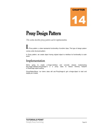 TUTORIALS POINT
Simply Easy Learning Page 64
ProxyDesignPattern
This section describes proxy pattern and its implementation.
In Proxy pattern, a class represents functionality of another class. This type of design pattern
comes under structural pattern.
In Proxy pattern, we create object having original object to interface its functionality to outer
world.
Implementation
We're going to create a Image interface and concrete classes implementing
the Image interface.ProxyImage is a a proxy class to reduce memory footprint
of RealImage object loading.
ProxyPatternDemo, our demo class will use ProxyImage to get a Image object to load and
display as it needs.
CHAPTER
14
 