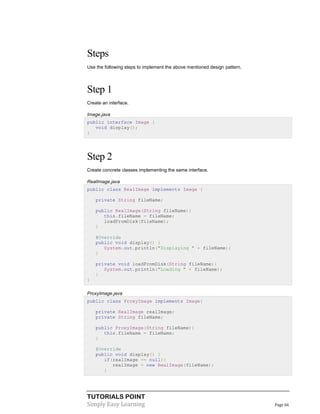 TUTORIALS POINT
Simply Easy Learning Page 66
Steps
Use the following steps to implement the above mentioned design pattern.
Step 1
Create an interface.
Image.java
public interface Image {
void display();
}
Step 2
Create concrete classes implementing the same interface.
RealImage.java
public class RealImage implements Image {
private String fileName;
public RealImage(String fileName){
this.fileName = fileName;
loadFromDisk(fileName);
}
@Override
public void display() {
System.out.println("Displaying " + fileName);
}
private void loadFromDisk(String fileName){
System.out.println("Loading " + fileName);
}
}
ProxyImage.java
public class ProxyImage implements Image{
private RealImage realImage;
private String fileName;
public ProxyImage(String fileName){
this.fileName = fileName;
}
@Override
public void display() {
if(realImage == null){
realImage = new RealImage(fileName);
}
 