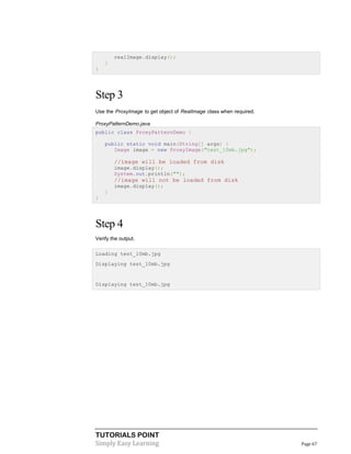 TUTORIALS POINT
Simply Easy Learning Page 67
realImage.display();
}
}
Step 3
Use the ProxyImage to get object of RealImage class when required.
ProxyPatternDemo.java
public class ProxyPatternDemo {
public static void main(String[] args) {
Image image = new ProxyImage("test_10mb.jpg");
//image will be loaded from disk
image.display();
System.out.println("");
//image will not be loaded from disk
image.display();
}
}
Step 4
Verify the output.
Loading test_10mb.jpg
Displaying test_10mb.jpg
Displaying test_10mb.jpg
 