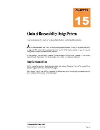 TUTORIALS POINT
Simply Easy Learning Page 68
ChainofResponsibilityDesignPattern
This section describes chain of responsibility pattern and its implementation.
As the name suggest, the chain of responsibility pattern creates a chain of receiver objects for
a request. This pattern decouples sender and receiver of a request based on type of request.
This pattern comes under behavioral patterns.
In this pattern, normally each receiver contains reference to another receiver. If one object
cannot handle the request then it passes the same to the next receiver and so on.
Implementation
We've created an abstract class AbstractLogger with a level of logging. Then we've created three
types of loggers extending the AbstractLogger.
Each logger checks the level of message to its level and print accordingly otherwise does not
print and pass the message to its next logger.
CHAPTER
15
 