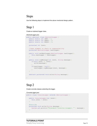 TUTORIALS POINT
Simply Easy Learning Page 70
Steps
Use the following steps to implement the above mentioned design pattern.
Step 1
Create an abstract logger class.
AbstractLogger.java
public abstract class AbstractLogger {
public static int INFO = 1;
public static int DEBUG = 2;
public static int ERROR = 3;
protected int level;
//next element in chain or responsibility
protected AbstractLogger nextLogger;
public void setNextLogger(AbstractLogger nextLogger){
this.nextLogger = nextLogger;
}
public void logMessage(int level, String message){
if(this.level <= level){
write(message);
}
if(nextLogger !=null){
nextLogger.logMessage(level, message);
}
}
abstract protected void write(String message);
}
Step 2
Create concrete classes extending the logger.
ConsoleLogger.java
public class ConsoleLogger extends AbstractLogger {
public ConsoleLogger(int level){
this.level = level;
}
@Override
protected void write(String message) {
System.out.println("Standard Console::Logger: " + message);
}
}
 