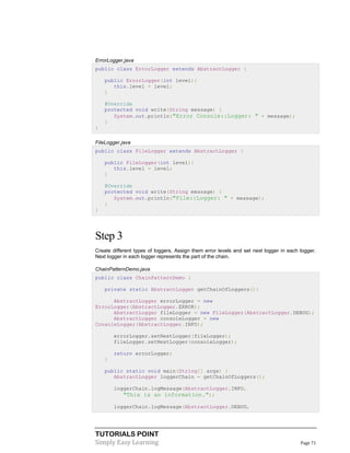 TUTORIALS POINT
Simply Easy Learning Page 71
ErrorLogger.java
public class ErrorLogger extends AbstractLogger {
public ErrorLogger(int level){
this.level = level;
}
@Override
protected void write(String message) {
System.out.println("Error Console::Logger: " + message);
}
}
FileLogger.java
public class FileLogger extends AbstractLogger {
public FileLogger(int level){
this.level = level;
}
@Override
protected void write(String message) {
System.out.println("File::Logger: " + message);
}
}
Step 3
Create different types of loggers. Assign them error levels and set next logger in each logger.
Next logger in each logger represents the part of the chain.
ChainPatternDemo.java
public class ChainPatternDemo {
private static AbstractLogger getChainOfLoggers(){
AbstractLogger errorLogger = new
ErrorLogger(AbstractLogger.ERROR);
AbstractLogger fileLogger = new FileLogger(AbstractLogger.DEBUG);
AbstractLogger consoleLogger = new
ConsoleLogger(AbstractLogger.INFO);
errorLogger.setNextLogger(fileLogger);
fileLogger.setNextLogger(consoleLogger);
return errorLogger;
}
public static void main(String[] args) {
AbstractLogger loggerChain = getChainOfLoggers();
loggerChain.logMessage(AbstractLogger.INFO,
"This is an information.");
loggerChain.logMessage(AbstractLogger.DEBUG,
 