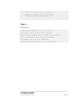 TUTORIALS POINT
Simply Easy Learning Page 72
"This is an debug level information.");
loggerChain.logMessage(AbstractLogger.ERROR,
"This is an error information.");
}
}
Step 4
Verify the output.
Standard Console::Logger: This is an information.
File::Logger: This is an debug level information.
Standard Console::Logger: This is an debug level information.
Error Console::Logger: This is an error information.
File::Logger: This is an error information.
Standard Console::Logger: This is an error information.
 