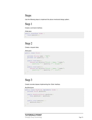 TUTORIALS POINT
Simply Easy Learning Page 75
Steps
Use the following steps to implement the above mentioned design pattern.
Step 1
Create a command interface.
Order.java
public interface Order {
void execute();
}
Step 2
Create a request class.
Stock.java
public class Stock {
private String name = "ABC";
private int quantity = 10;
public void buy(){
System.out.println("Stock [ Name: "+name+",
Quantity: " + quantity +" ] bought");
}
public void sell(){
System.out.println("Stock [ Name: "+name+",
Quantity: " + quantity +" ] sold");
}
}
Step 3
Create concrete classes implementing the Order interface.
BuyStock.java
public class BuyStock implements Order {
private Stock abcStock;
public BuyStock(Stock abcStock){
this.abcStock = abcStock;
}
public void execute() {
abcStock.buy();
}
}
 
