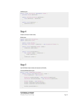 TUTORIALS POINT
Simply Easy Learning Page 76
SellStock.java
public class SellStock implements Order {
private Stock abcStock;
public SellStock(Stock abcStock){
this.abcStock = abcStock;
}
public void execute() {
abcStock.sell();
}
}
Step 4
Create command invoker class.
Broker.java
import java.util.ArrayList;
import java.util.List;
public class Broker {
private List<Order> orderList = new ArrayList<Order>();
public void takeOrder(Order order){
orderList.add(order);
}
public void placeOrders(){
for (Order order : orderList) {
order.execute();
}
orderList.clear();
}
}
Step 5
Use the Broker class to take and execute commands.
CommandPatternDemo.java
public class CommandPatternDemo {
public static void main(String[] args) {
Stock abcStock = new Stock();
BuyStock buyStockOrder = new BuyStock(abcStock);
SellStock sellStockOrder = new SellStock(abcStock);
Broker broker = new Broker();
broker.takeOrder(buyStockOrder);
broker.takeOrder(sellStockOrder);
broker.placeOrders();
}
 