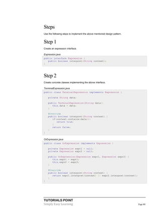 TUTORIALS POINT
Simply Easy Learning Page 80
Steps
Use the following steps to implement the above mentioned design pattern.
Step 1
Create an expression interface.
Expression.java
public interface Expression {
public boolean interpret(String context);
}
Step 2
Create concrete classes implementing the above interface.
TerminalExpression.java
public class TerminalExpression implements Expression {
private String data;
public TerminalExpression(String data){
this.data = data;
}
@Override
public boolean interpret(String context) {
if(context.contains(data)){
return true;
}
return false;
}
}
OrExpression.java
public class OrExpression implements Expression {
private Expression expr1 = null;
private Expression expr2 = null;
public OrExpression(Expression expr1, Expression expr2) {
this.expr1 = expr1;
this.expr2 = expr2;
}
@Override
public boolean interpret(String context) {
return expr1.interpret(context) || expr2.interpret(context);
}
}
 