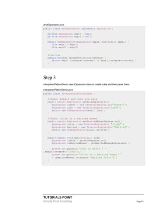 TUTORIALS POINT
Simply Easy Learning Page 81
AndExpression.java
public class AndExpression implements Expression {
private Expression expr1 = null;
private Expression expr2 = null;
public AndExpression(Expression expr1, Expression expr2) {
this.expr1 = expr1;
this.expr2 = expr2;
}
@Override
public boolean interpret(String context) {
return expr1.interpret(context) && expr2.interpret(context);
}
}
Step 3
InterpreterPatternDemo uses Expression class to create rules and then parse them.
InterpreterPatternDemo.java
public class InterpreterPatternDemo {
//Rule: Robert and John are male
public static Expression getMaleExpression(){
Expression robert = new TerminalExpression("Robert");
Expression john = new TerminalExpression("John");
return new OrExpression(robert, john);
}
//Rule: Julie is a married women
public static Expression getMarriedWomanExpression(){
Expression julie = new TerminalExpression("Julie");
Expression married = new TerminalExpression("Married");
return new AndExpression(julie, married);
}
public static void main(String[] args) {
Expression isMale = getMaleExpression();
Expression isMarriedWoman = getMarriedWomanExpression();
System.out.println("John is male? " +
isMale.interpret("John"));
System.out.println("Julie is a married women? "
+ isMarriedWoman.interpret("Married Julie"));
}
}
 