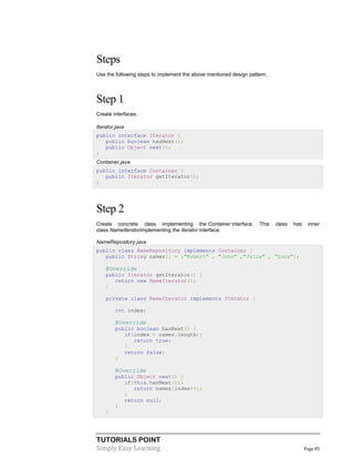 TUTORIALS POINT
Simply Easy Learning Page 85
Steps
Use the following steps to implement the above mentioned design pattern.
Step 1
Create interfaces.
Iterator.java
public interface Iterator {
public boolean hasNext();
public Object next();
}
Container.java
public interface Container {
public Iterator getIterator();
}
Step 2
Create concrete class implementing the Container interface. This class has inner
class NameIteratorimplementing the Iterator interface.
NameRepository.java
public class NameRepository implements Container {
public String names[] = {"Robert" , "John" ,"Julie" , "Lora"};
@Override
public Iterator getIterator() {
return new NameIterator();
}
private class NameIterator implements Iterator {
int index;
@Override
public boolean hasNext() {
if(index < names.length){
return true;
}
return false;
}
@Override
public Object next() {
if(this.hasNext()){
return names[index++];
}
return null;
}
}
 