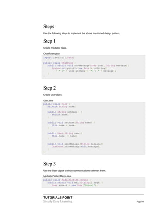 TUTORIALS POINT
Simply Easy Learning Page 89
Steps
Use the following steps to implement the above mentioned design pattern.
Step 1
Create mediator class.
ChatRoom.java
import java.util.Date;
public class ChatRoom {
public static void showMessage(User user, String message){
System.out.println(new Date().toString()
+ " [" + user.getName() +"] : " + message);
}
}
Step 2
Create user class
User.java
public class User {
private String name;
public String getName() {
return name;
}
public void setName(String name) {
this.name = name;
}
public User(String name){
this.name = name;
}
public void sendMessage(String message){
ChatRoom.showMessage(this,message);
}
}
Step 3
Use the User object to show communications between them.
MediatorPatternDemo.java
public class MediatorPatternDemo {
public static void main(String[] args) {
User robert = new User("Robert");
 