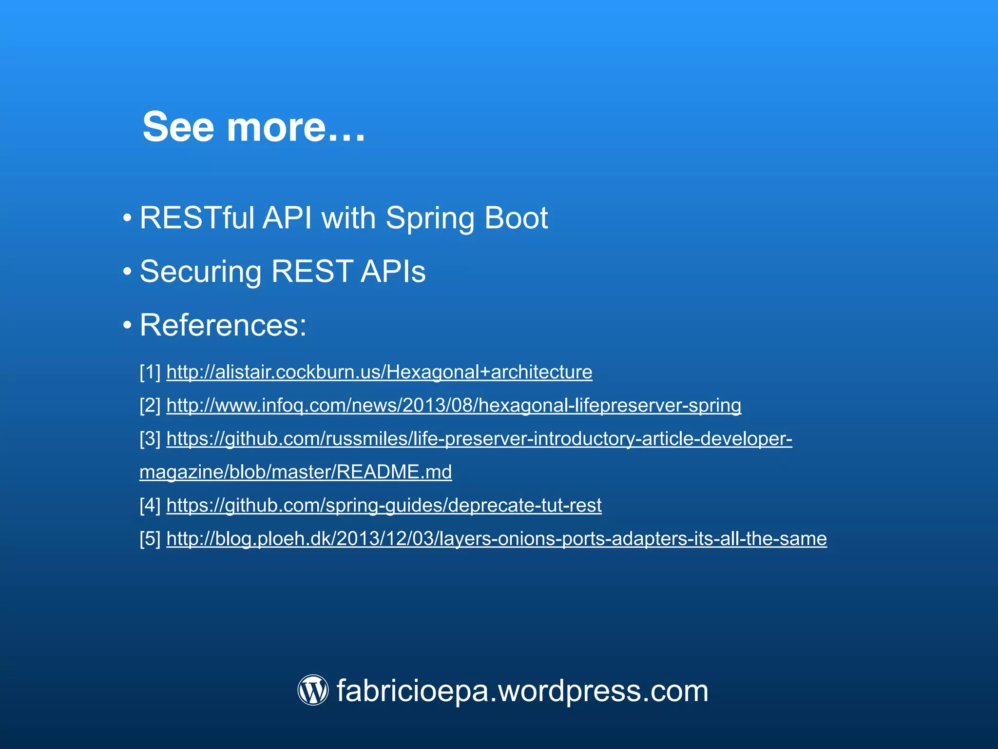 See more…
• RESTful API with Spring Boot
• Securing REST APIs
• References:
[1] alistair.cockburn.us/Hexagonal+architecture
[2] www.infoq.com/news/2013/08/hexagonal-lifepreserver-spring
[3] github.com/russmiles/life-preserver-introductory-article-developer-magazine/
blob/master/README.md
[4] github.com/spring-guides/deprecate-tut-rest
[5] blog.ploeh.dk/2013/12/03/layers-onions-ports-adapters-its-all-the-same
/ fabricioepa.wordpress.com
 