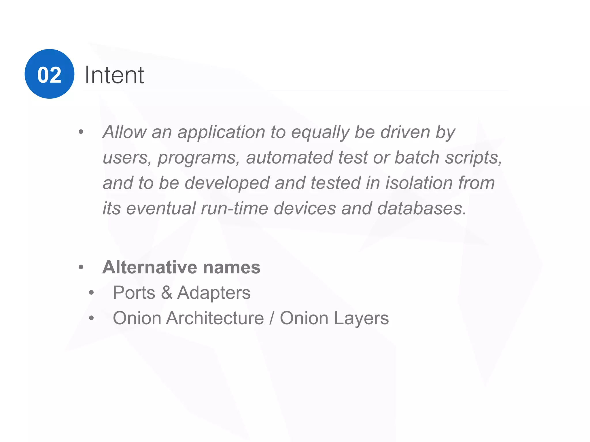 02 Intent
• Alternative names
• Ports & Adapters
• Onion Architecture / Onion Layers
“Allow an application to equally be driven by users,
programs, automated test or batch scripts, and to be
developed and tested in isolation from its eventual run-
time devices and databases.”
Alistair Cockburn
 