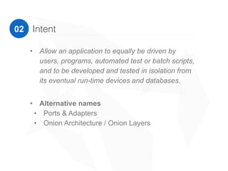 02 Intent
• Alternative names
• Ports & Adapters
• Onion Architecture / Onion Layers
“Allow an application to equally be driven by users,
programs, automated test or batch scripts, and to be
developed and tested in isolation from its eventual run-
time devices and databases.”
Alistair Cockburn
 
