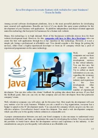 1/2
Java Developers to create feature-rich website for your business!
~ Team In India
Among several software development platforms, Java is the most powerful platform for developing
most secured web applications. Benefits are lots of if you decide this open source platform for the
development of your business web application. Its platform independence and object oriented approach
make this technology the best pick for businesses for a feature-rich website.
Hence, this technology is in high demand. Most of the businesses worldwide choose Java for their
website development need. However, for this, companies will have to Hire Java Developer who can
create the best web application through his or her expertise in this technology. However, it is not a
simple job, hiring a professional at affordable cost. You should consider a few things for getting the
services, either from a highly-experienced developer or from an IT company which has a pool of
experienced programmers in the same technology.
Well, several
companies are out there
who provide their
development services
in this virtual industry.
You can hire any, but
with a proper search.
Try to collect as much
information as you can,
regarding the existence
of company in IT
industry and experience
in the Java
development. After
this, find out the
number of experienced
developers. You can also collect the clients’ feedback for getting idea about their services. If you find
the feedback good, then you can rely on that company and can hire developers from that particular
company’s team.
Well, whichever company you will select, ask for the price first. How much the development will cost
you; matters a lot for every business. Whether you are a small or a big organization, everyone has a
budget to spend on the IT development needs. You can pick the company which can give you the cost-
effective solution. Cost-effective doesn’t mean the cheapest. You need a web development company
which can offer you’re the quality website solution at a reasonable cost.
A proper communication between you and your hired company is also necessary to understand every
requirement efficiently and then, can implement the same for developing the website. You can also read
the portfolio to better know about the development services and experience in the industry. A few
considerations can give you the quality web solution at an affordable cost.
 