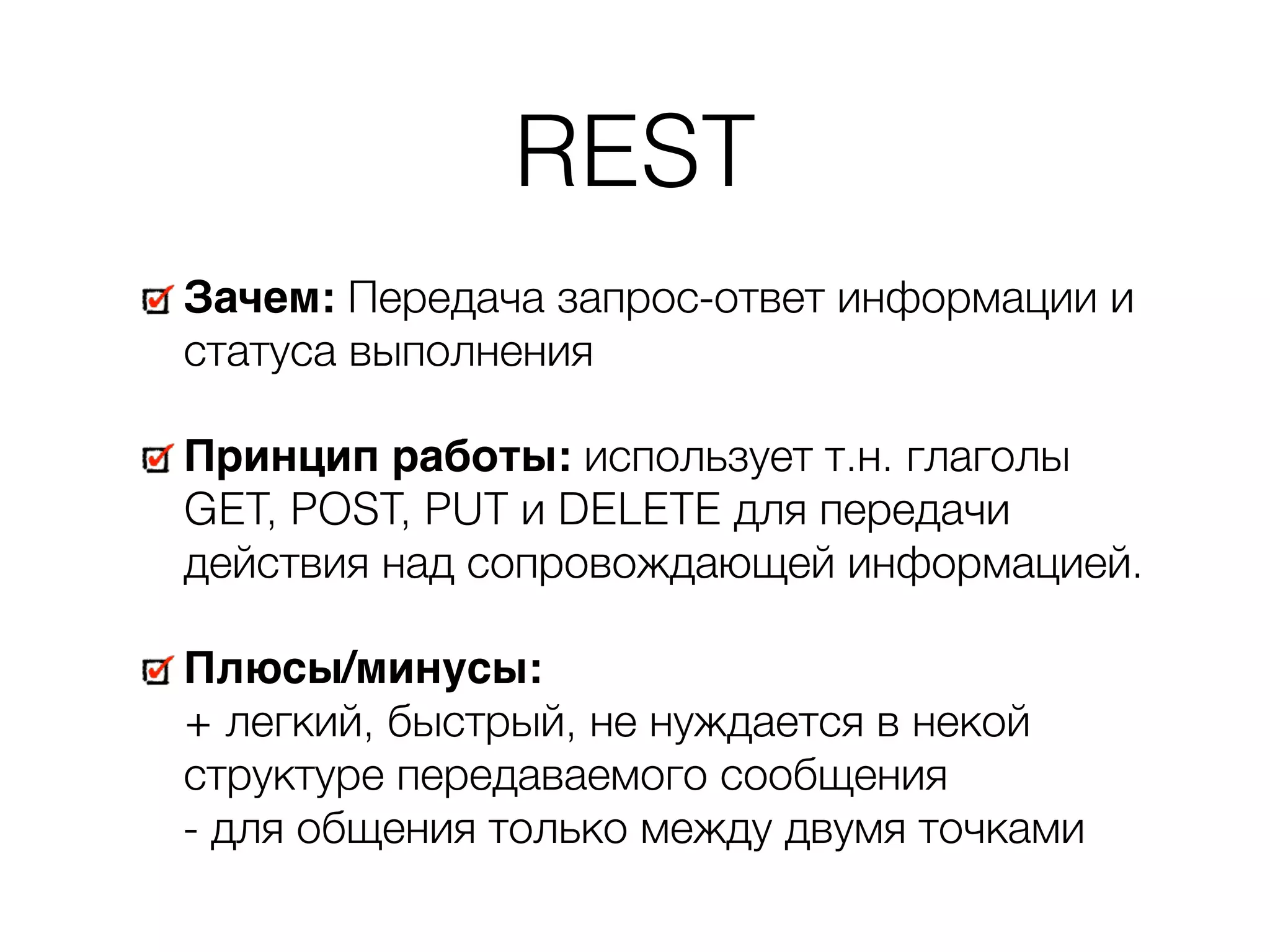 REST Зачем: Передача запрос-ответ информации и статуса выполнения Принцип работы: использует т.н. глаголы GET, POST, PUT и DELETE для передачи действия над сопровождающей информацией. Плюсы/минусы:   + легкий, быстрый, не нуждается в некой структуре передаваемого сообщения   - для общения только между двумя точками 
